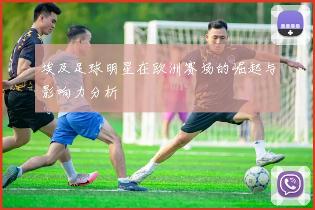 埃及足球明星在欧洲赛场的崛起与影响力分析