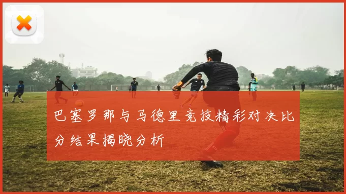 巴塞罗那与马德里竞技精彩对决比分结果揭晓分析