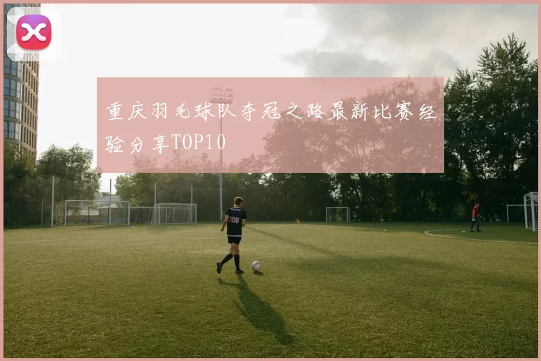 重庆羽毛球队夺冠之路最新比赛经验分享TOP10