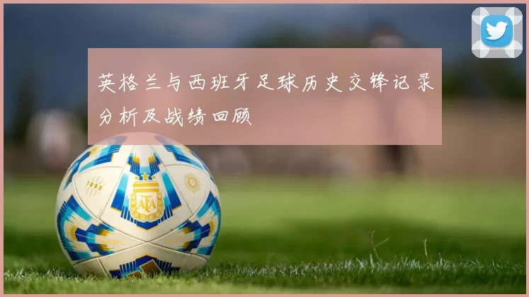 英格兰与西班牙足球历史交锋记录分析及战绩回顾