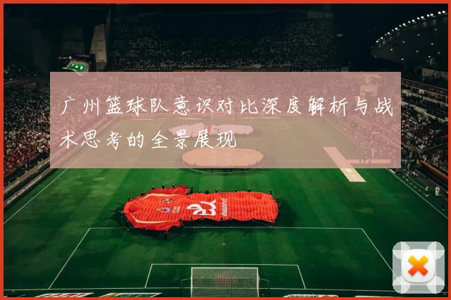 广州篮球队意识对比深度解析与战术思考的全景展现