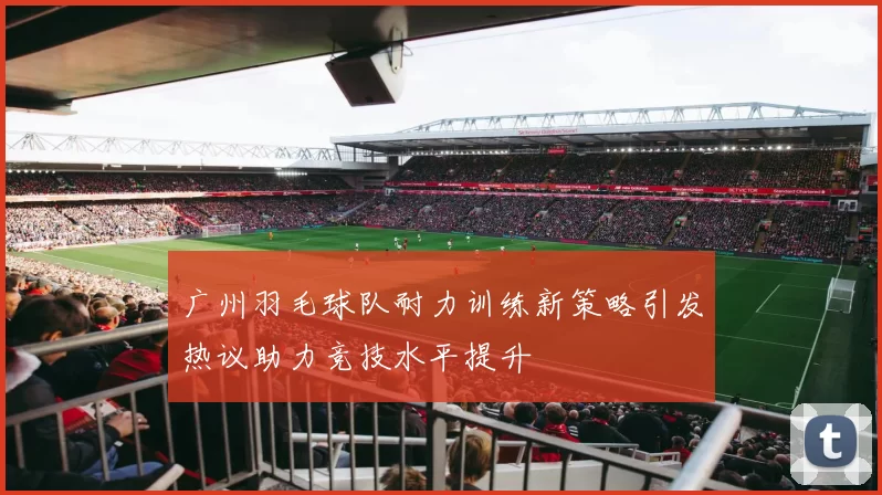 广州羽毛球队耐力训练新策略引发热议助力竞技水平提升