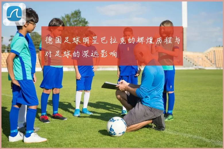 德国足球明星巴拉克的辉煌历程与对足球的深远影响