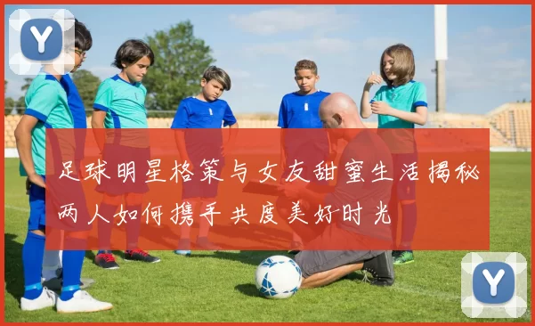 足球明星格策与女友甜蜜生活揭秘两人如何携手共度美好时光