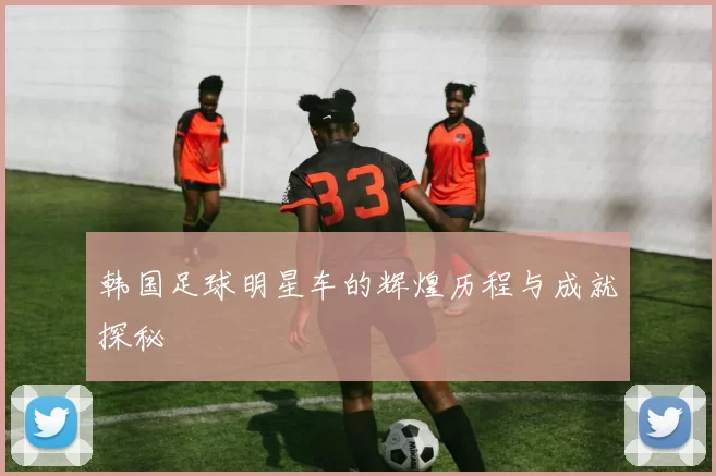 韩国足球明星车的辉煌历程与成就探秘