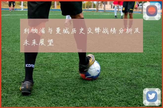 利物浦与曼城历史交锋战绩分析及未来展望