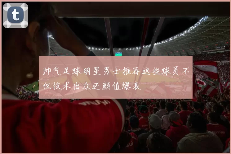 帅气足球明星男士推荐这些球员不仅技术出众还颜值爆表