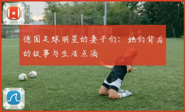 德国足球明星的妻子们：她们背后的故事与生活点滴