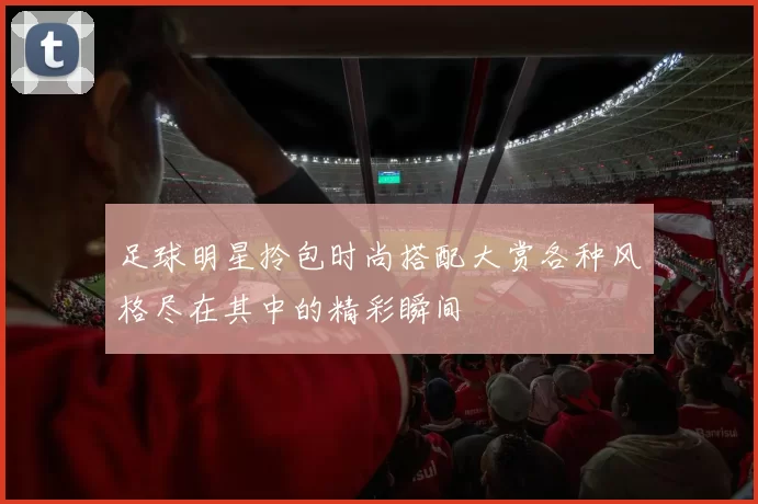 足球明星拎包时尚搭配大赏各种风格尽在其中的精彩瞬间