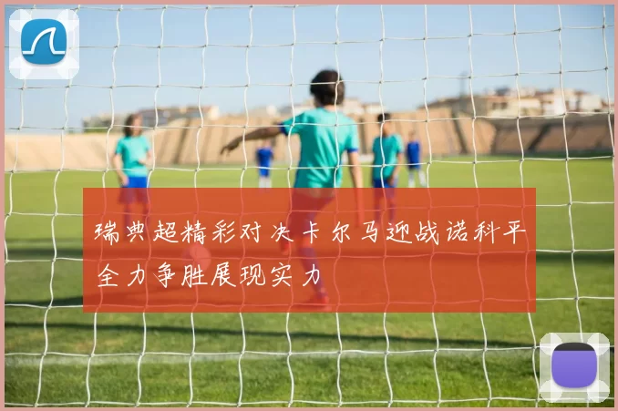 瑞典超精彩对决卡尔马迎战诺科平全力争胜展现实力