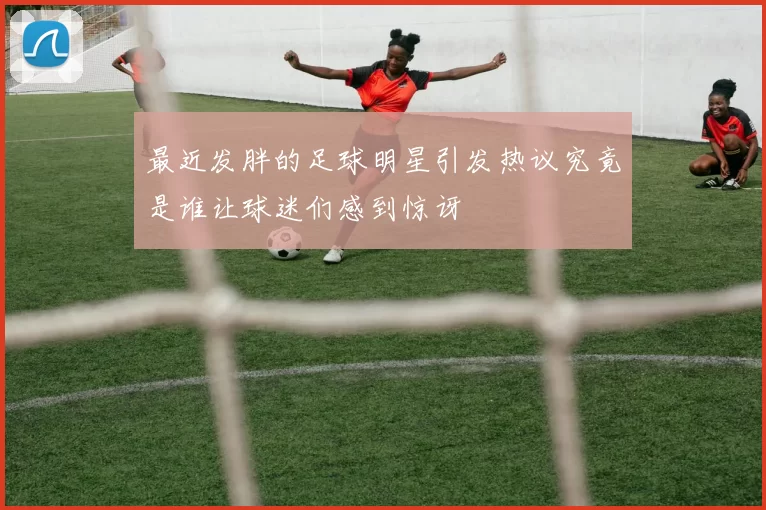 最近发胖的足球明星引发热议究竟是谁让球迷们感到惊讶