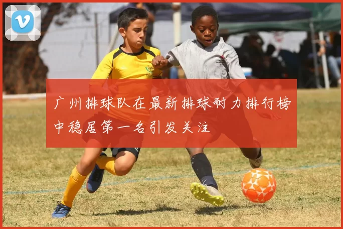 广州排球队在最新排球耐力排行榜中稳居第一名引发关注