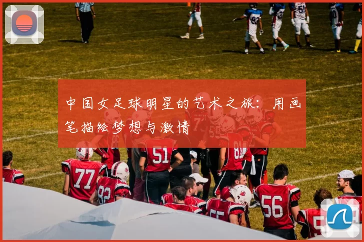 中国女足球明星的艺术之旅：用画笔描绘梦想与激情