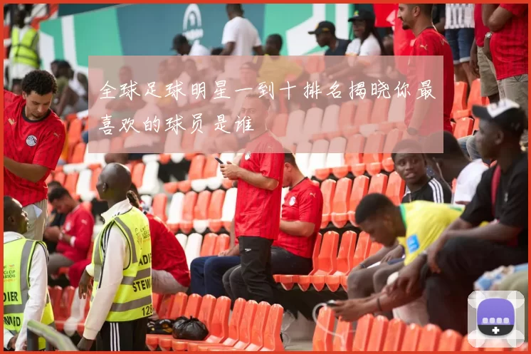 全球足球明星一到十排名揭晓你最喜欢的球员是谁