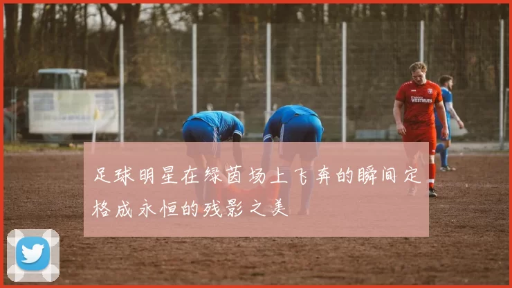 足球明星在绿茵场上飞奔的瞬间定格成永恒的残影之美