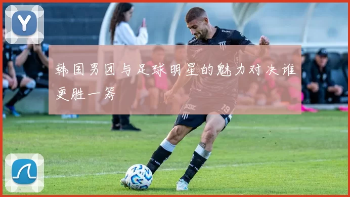 韩国男团与足球明星的魅力对决谁更胜一筹