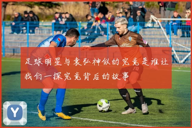 足球明星与袁弘神似的究竟是谁让我们一探究竟背后的故事