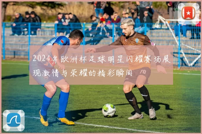 2024年欧洲杯足球明星闪耀赛场展现激情与荣耀的精彩瞬间