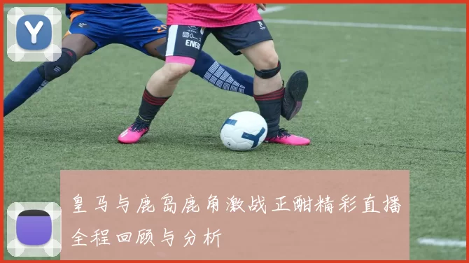 皇马与鹿岛鹿角激战正酣精彩直播全程回顾与分析