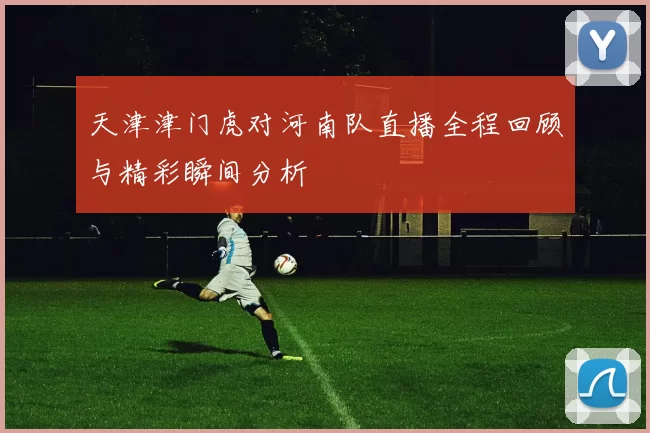 天津津门虎对河南队直播全程回顾与精彩瞬间分析