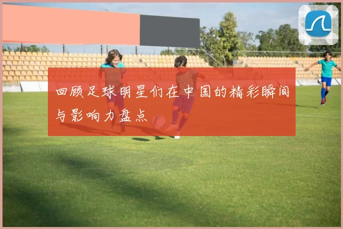 回顾足球明星们在中国的精彩瞬间与影响力盘点