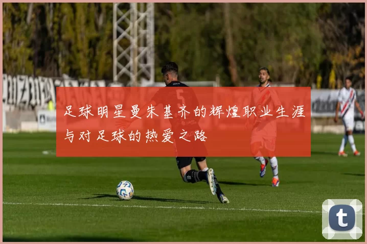 足球明星曼朱基齐的辉煌职业生涯与对足球的热爱之路