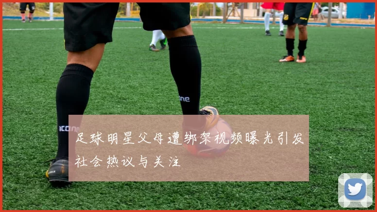 足球明星父母遭绑架视频曝光引发社会热议与关注
