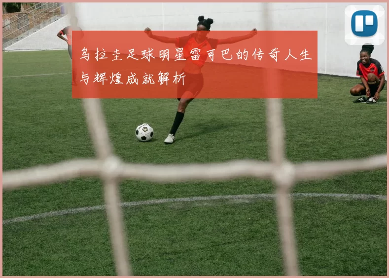 乌拉圭足球明星雷可巴的传奇人生与辉煌成就解析