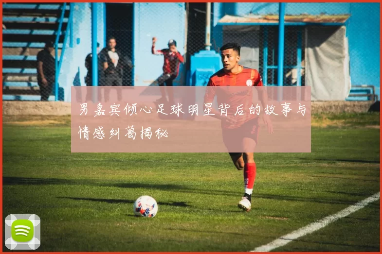 男嘉宾倾心足球明星背后的故事与情感纠葛揭秘