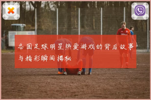 各国足球明星热爱游戏的背后故事与精彩瞬间揭秘