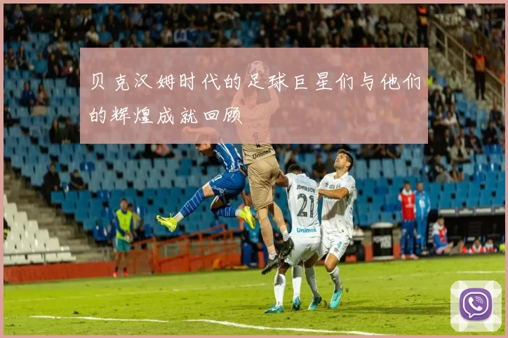 贝克汉姆时代的足球巨星们与他们的辉煌成就回顾