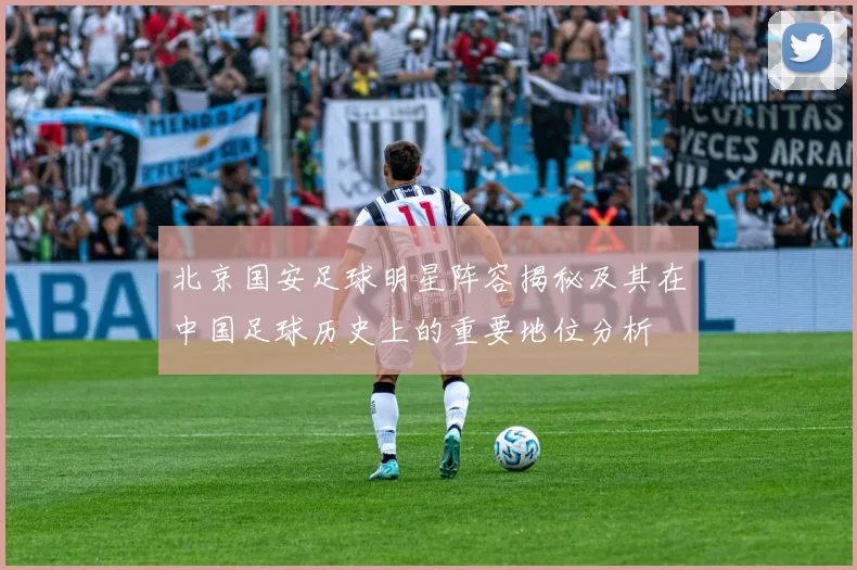 北京国安足球明星阵容揭秘及其在中国足球历史上的重要地位分析