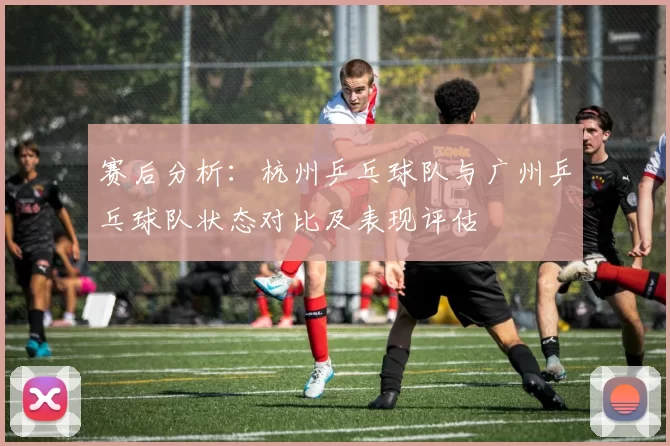 赛后分析：杭州乒乓球队与广州乒乓球队状态对比及表现评估
