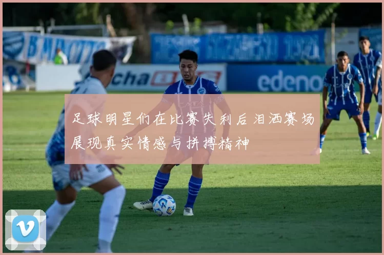 足球明星们在比赛失利后泪洒赛场展现真实情感与拼搏精神