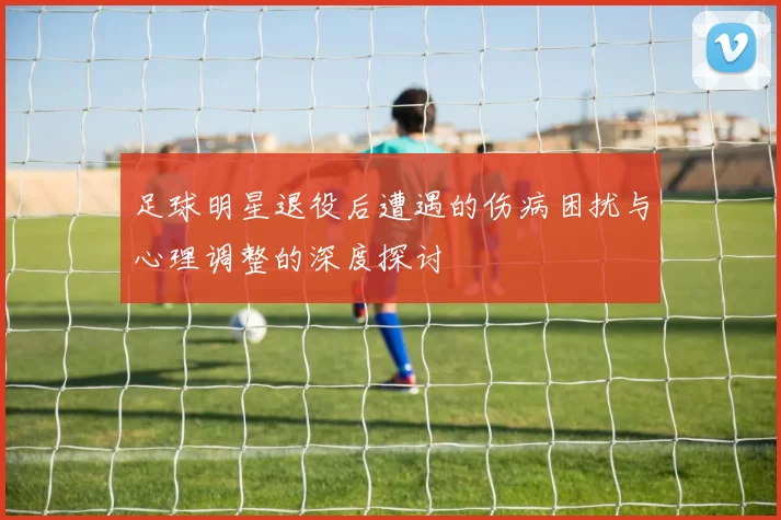 足球明星退役后遭遇的伤病困扰与心理调整的深度探讨