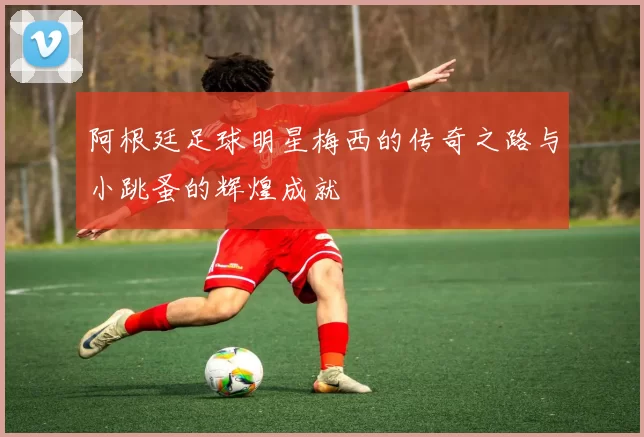 阿根廷足球明星梅西的传奇之路与小跳蚤的辉煌成就