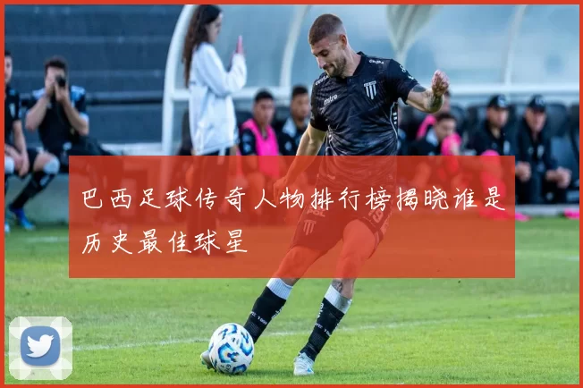 巴西足球传奇人物排行榜揭晓谁是历史最佳球星