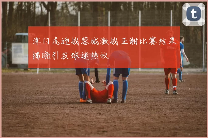 津门虎迎战蓉城激战正酣比赛结果揭晓引发球迷热议