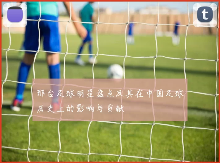 邢台足球明星盘点及其在中国足球历史上的影响与贡献