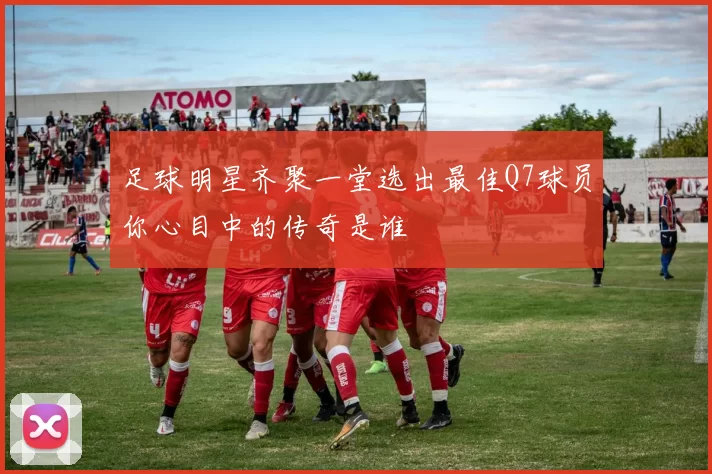 足球明星齐聚一堂选出最佳Q7球员你心目中的传奇是谁