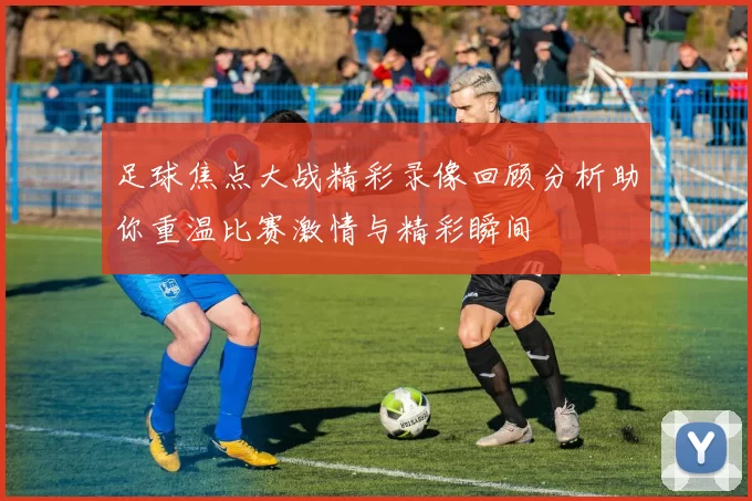 足球焦点大战精彩录像回顾分析助你重温比赛激情与精彩瞬间