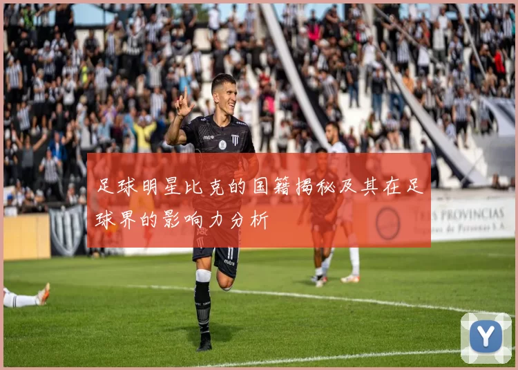 足球明星比克的国籍揭秘及其在足球界的影响力分析