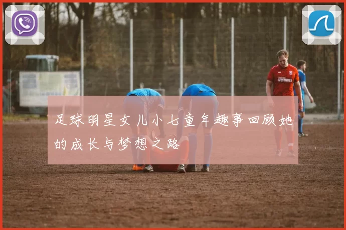 足球明星女儿小七童年趣事回顾她的成长与梦想之路