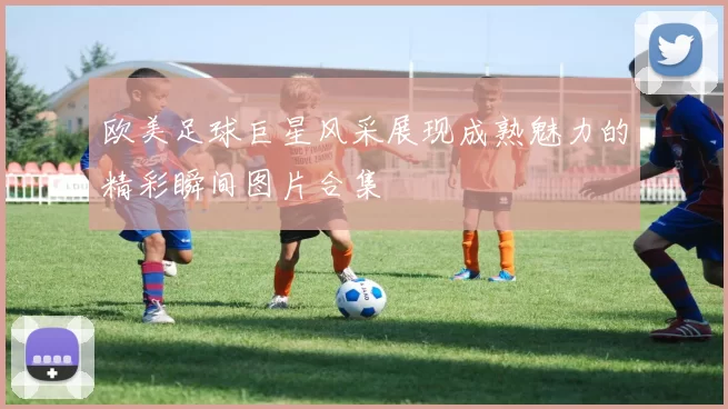 欧美足球巨星风采展现成熟魅力的精彩瞬间图片合集