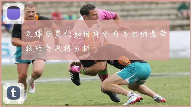 足球明星们如何评价内马尔的盘带技巧与风格分析