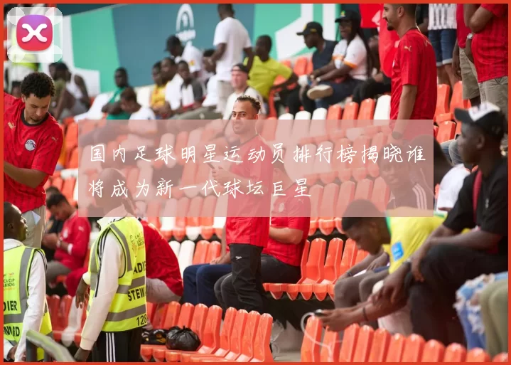 国内足球明星运动员排行榜揭晓谁将成为新一代球坛巨星