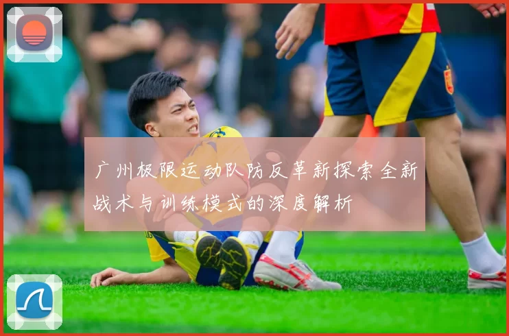 广州极限运动队防反革新探索全新战术与训练模式的深度解析