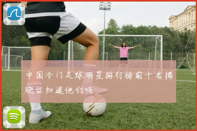 中国冷门足球明星排行榜前十名揭晓你知道他们吗