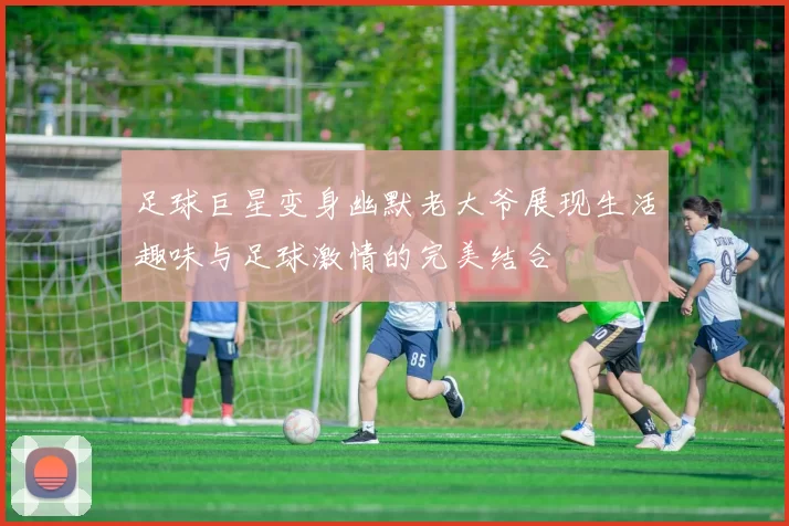 足球巨星变身幽默老大爷展现生活趣味与足球激情的完美结合