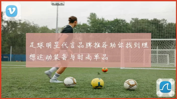 足球明星代言品牌推荐助你找到理想运动装备与时尚单品